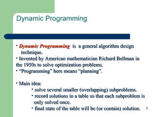 Dynamic Programming

• Dynamic Programming is a general algorithm design
technique.
• Invented by American mathematician Richard Bellman in
the 1950s to solve optimization problems.
• “Programming” here means “planning”.
• Main idea:
• solve several smaller (overlapping) subproblems.
• record solutions in a table so that each subproblem is
only solved once.
• final state of the table will be (or contain) solution. 7

 