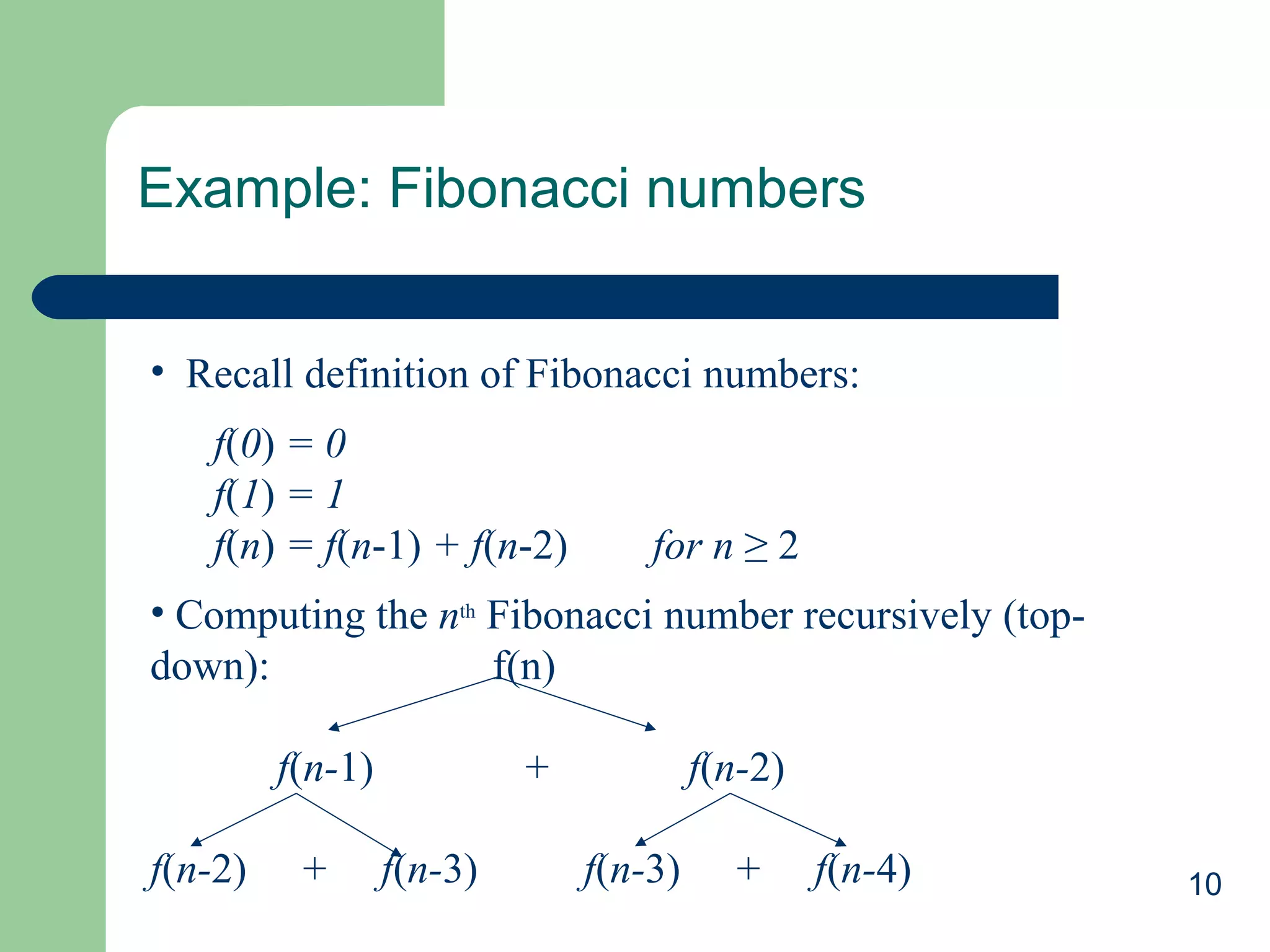 10
Example: Fibonacci numbers
• Recall definition of Fibonacci numbers:
f(0) = 0
f(1) = 1
f(n) = f(n-1) + f(n-2) for n ≥ 2
• Computing the nth
Fibonacci number recursively (top-
down): f(n)
f(n-1) + f(n-2)
f(n-2) + f(n-3) f(n-3) + f(n-4)
 