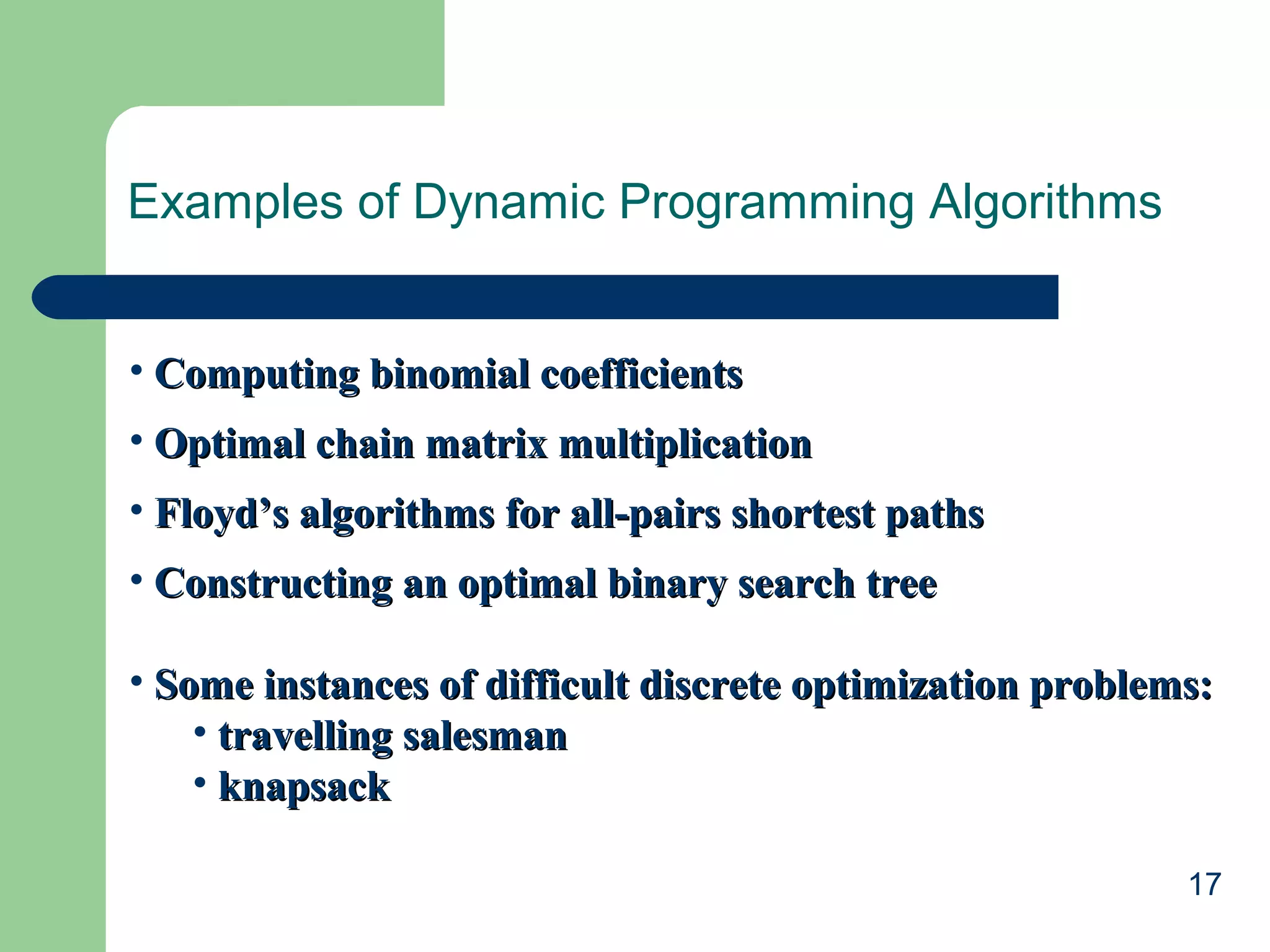 17
Examples of Dynamic Programming Algorithms
• Computing binomial coefficientsComputing binomial coefficients
• Optimal chain matrix multiplicationOptimal chain matrix multiplication
• Floyd’s algorithms for all-pairs shortest pathsFloyd’s algorithms for all-pairs shortest paths
• Constructing an optimal binary search treeConstructing an optimal binary search tree
• Some instances of difficult discrete optimization problems:Some instances of difficult discrete optimization problems:
• travelling salesmantravelling salesman
• knapsackknapsack
 