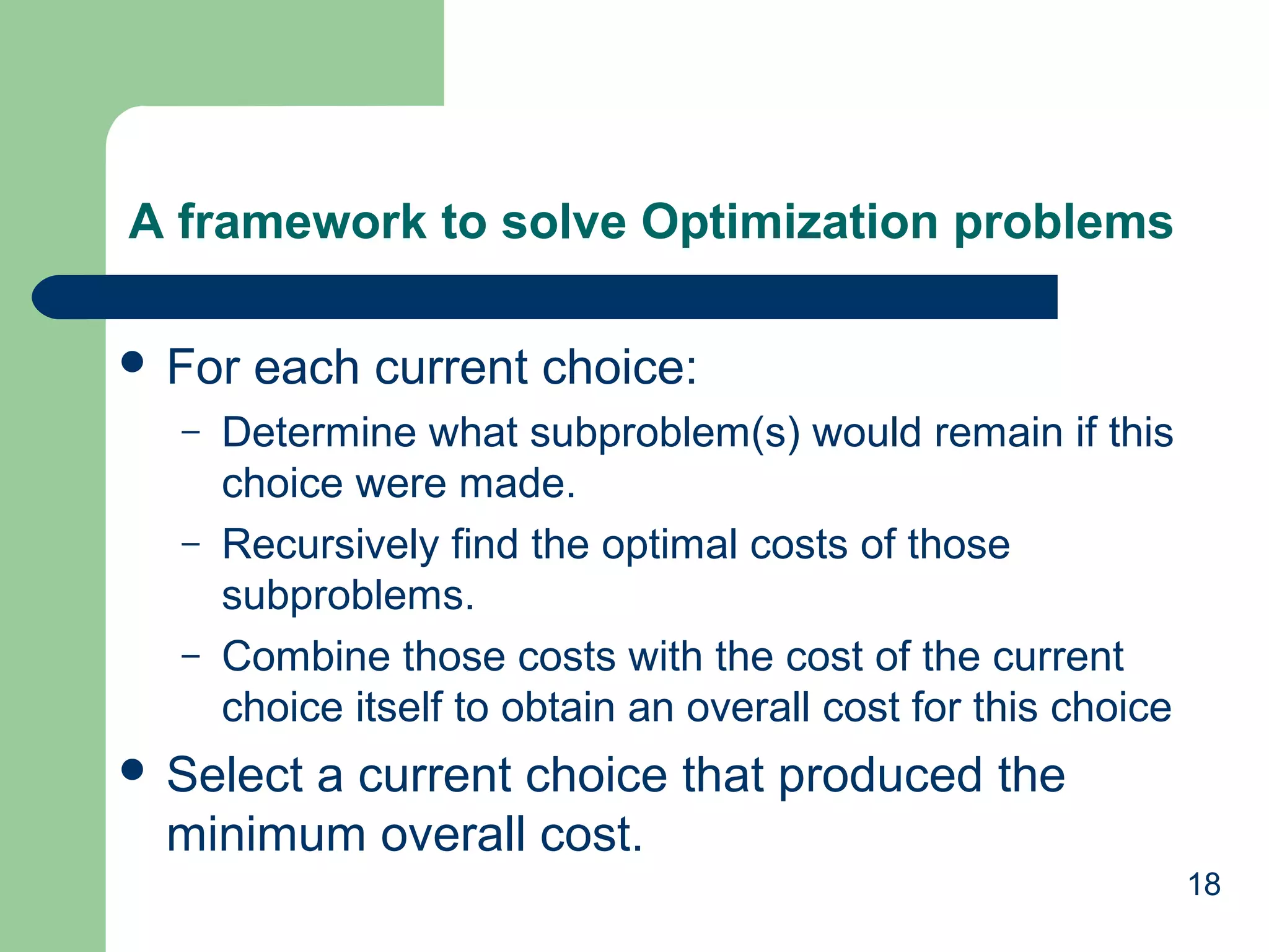 18
A framework to solve Optimization problems
 For each current choice:
– Determine what subproblem(s) would remain if this
choice were made.
– Recursively find the optimal costs of those
subproblems.
– Combine those costs with the cost of the current
choice itself to obtain an overall cost for this choice
 Select a current choice that produced the
minimum overall cost.
 