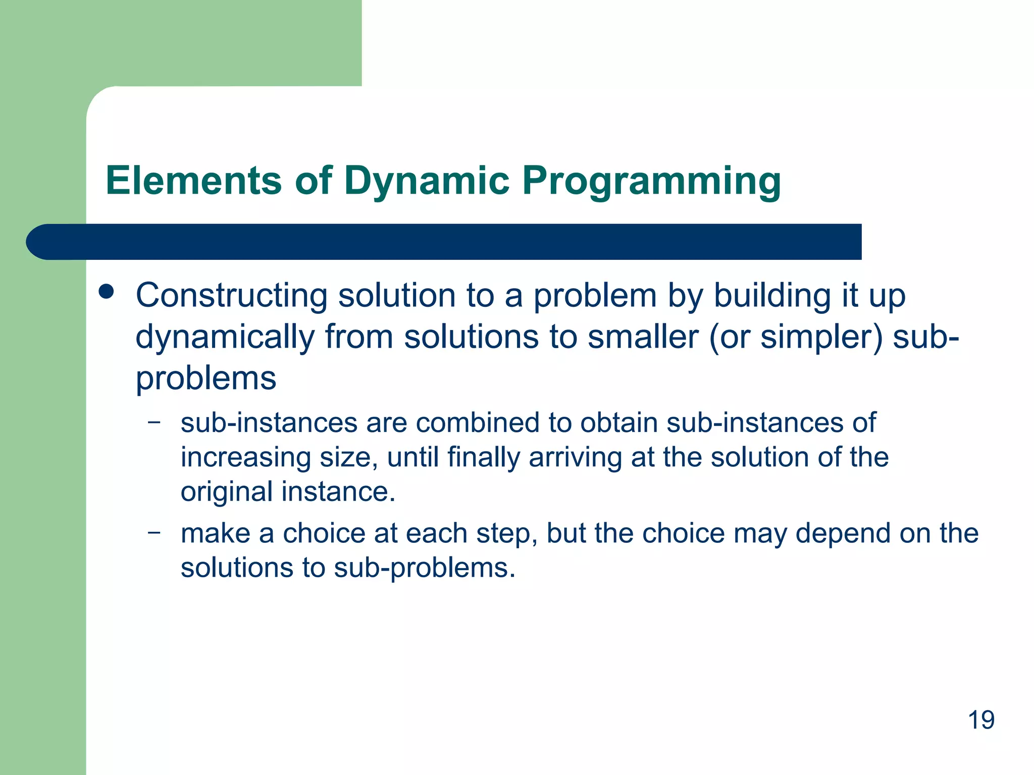 19
Elements of Dynamic Programming
 Constructing solution to a problem by building it up
dynamically from solutions to smaller (or simpler) sub-
problems
– sub-instances are combined to obtain sub-instances of
increasing size, until finally arriving at the solution of the
original instance.
– make a choice at each step, but the choice may depend on the
solutions to sub-problems.
 