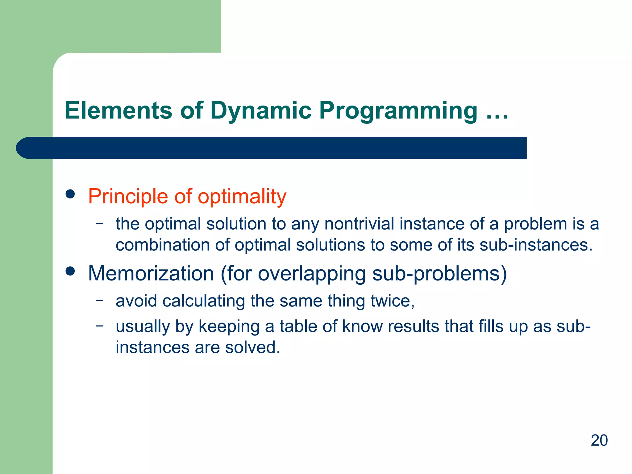 20
Elements of Dynamic Programming …
 Principle of optimality
– the optimal solution to any nontrivial instance of a problem is a
combination of optimal solutions to some of its sub-instances.
 Memorization (for overlapping sub-problems)
– avoid calculating the same thing twice,
– usually by keeping a table of know results that fills up as sub-
instances are solved.
 
