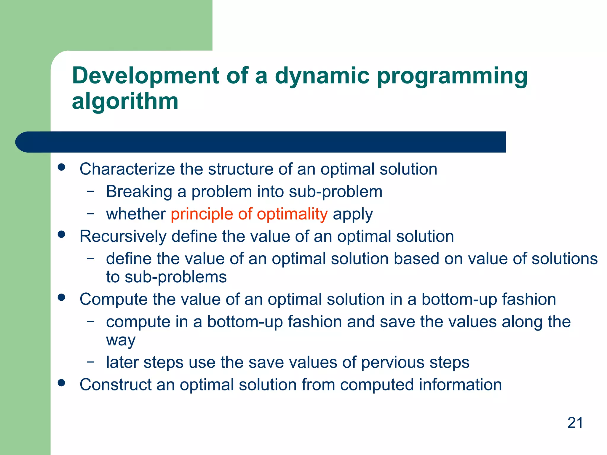21
Development of a dynamic programming
algorithm
 Characterize the structure of an optimal solution
– Breaking a problem into sub-problem
– whether principle of optimality apply
 Recursively define the value of an optimal solution
– define the value of an optimal solution based on value of solutions
to sub-problems
 Compute the value of an optimal solution in a bottom-up fashion
– compute in a bottom-up fashion and save the values along the
way
– later steps use the save values of pervious steps
 Construct an optimal solution from computed information
 