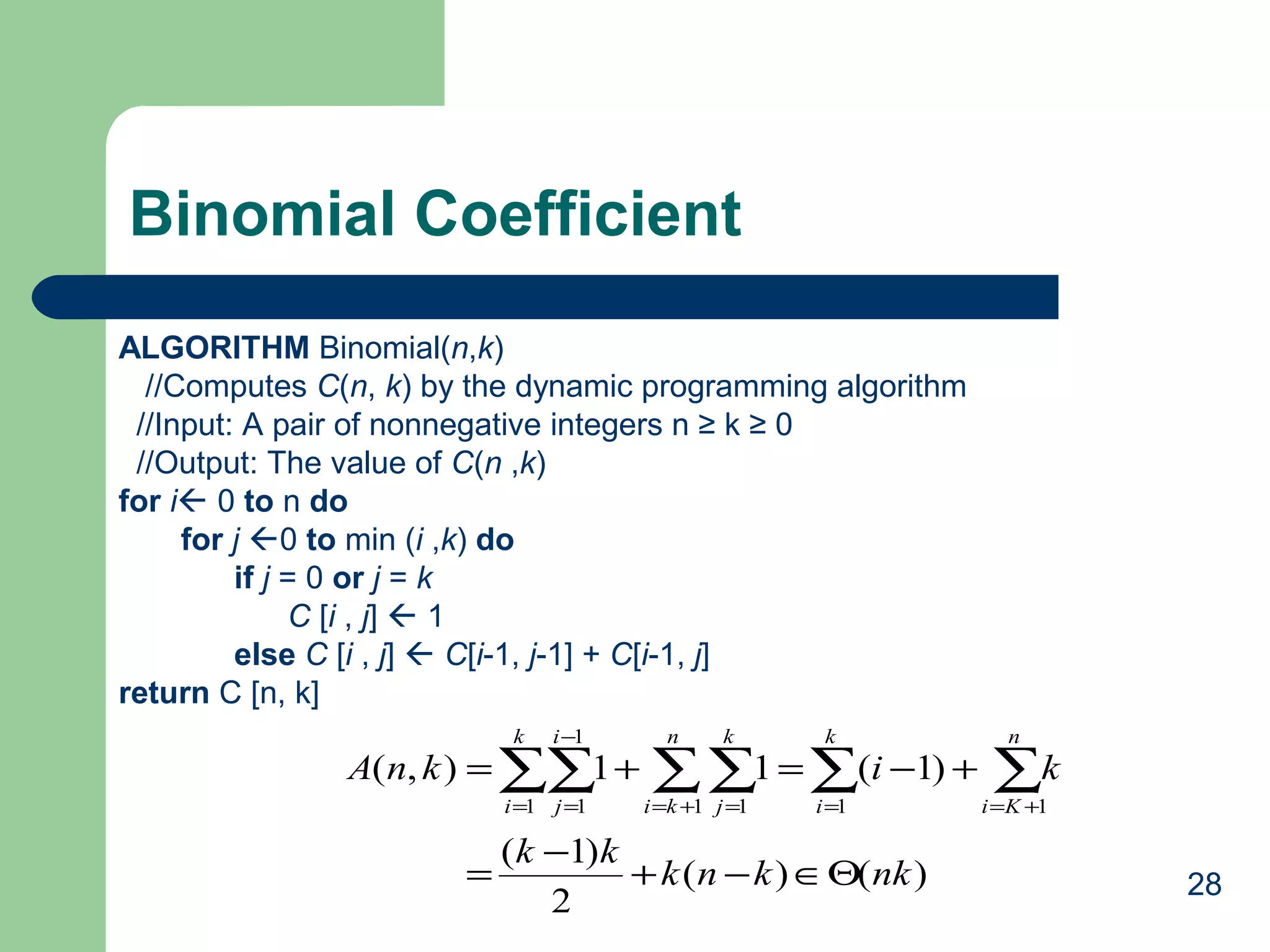 28
Binomial Coefficient
ALGORITHM Binomial(n,k)
//Computes C(n, k) by the dynamic programming algorithm
//Input: A pair of nonnegative integers n ≥ k ≥ 0
//Output: The value of C(n ,k)
for i 0 to n do
for j 0 to min (i ,k) do
if j = 0 or j = k
C [i , j]  1
else C [i , j]  C[i-1, j-1] + C[i-1, j]
return C [n, k]
)()(
2
)1(
)1(11),(
1
1
1 1 1 1 1
nkknk
kk
kiknA
k
i
i
j
n
ki
k
j
k
i
n
Ki
Θ∈−+
−
=
+−=+= ∑∑ ∑∑ ∑ ∑=
−
= += = = +=
 