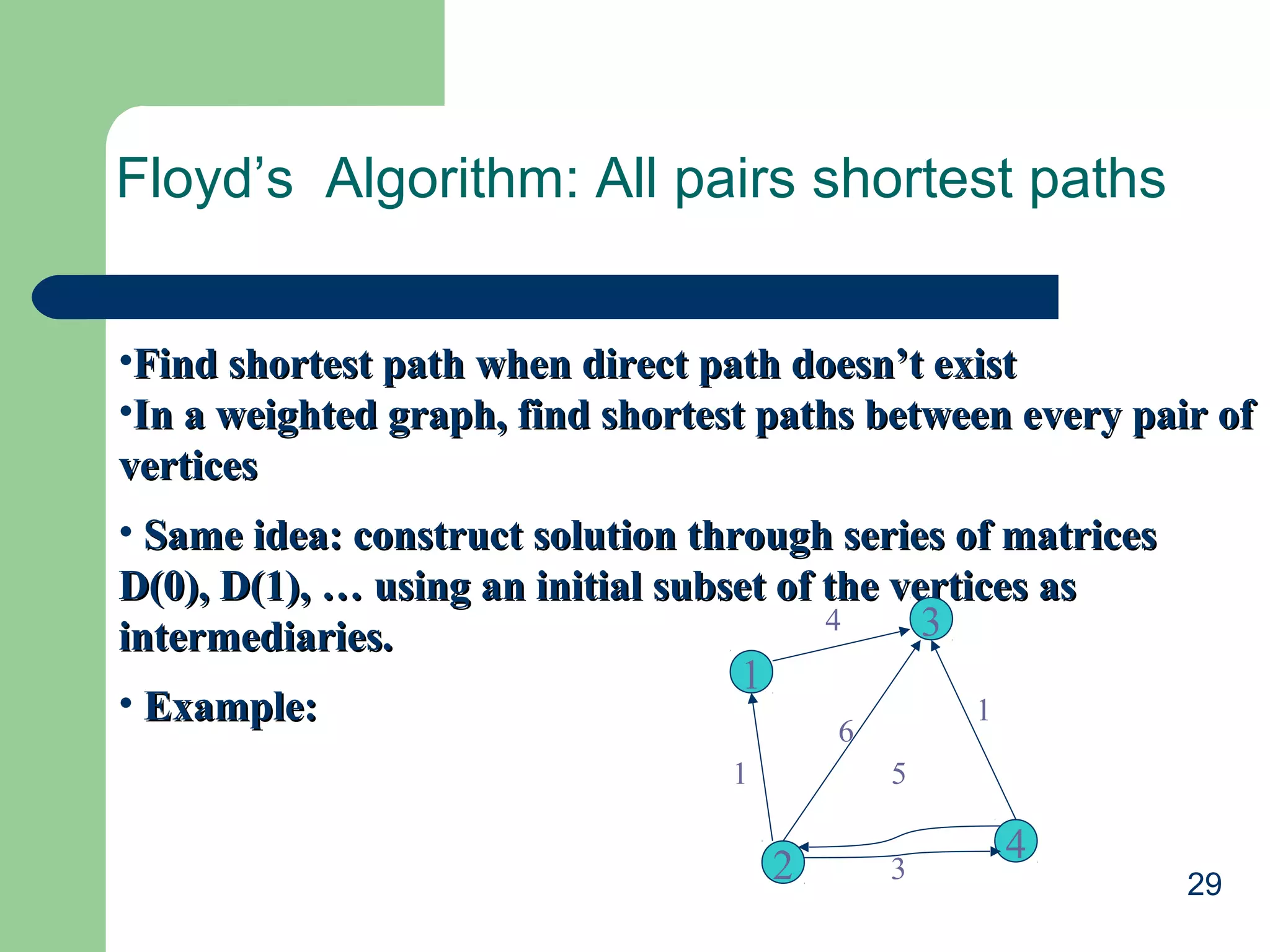 29
Floyd’s Algorithm: All pairs shortest paths
•Find shortest path when direct path doesn’t existFind shortest path when direct path doesn’t exist
•In a weighted graph, find shortest paths between every pair ofIn a weighted graph, find shortest paths between every pair of
verticesvertices
• Same idea: construct solution through series of matricesSame idea: construct solution through series of matrices
D(0), D(1), … using an initial subset of the vertices asD(0), D(1), … using an initial subset of the vertices as
intermediaries.intermediaries.
• Example:Example:
3
4
2
1
4
1
6
1
5
3
 
