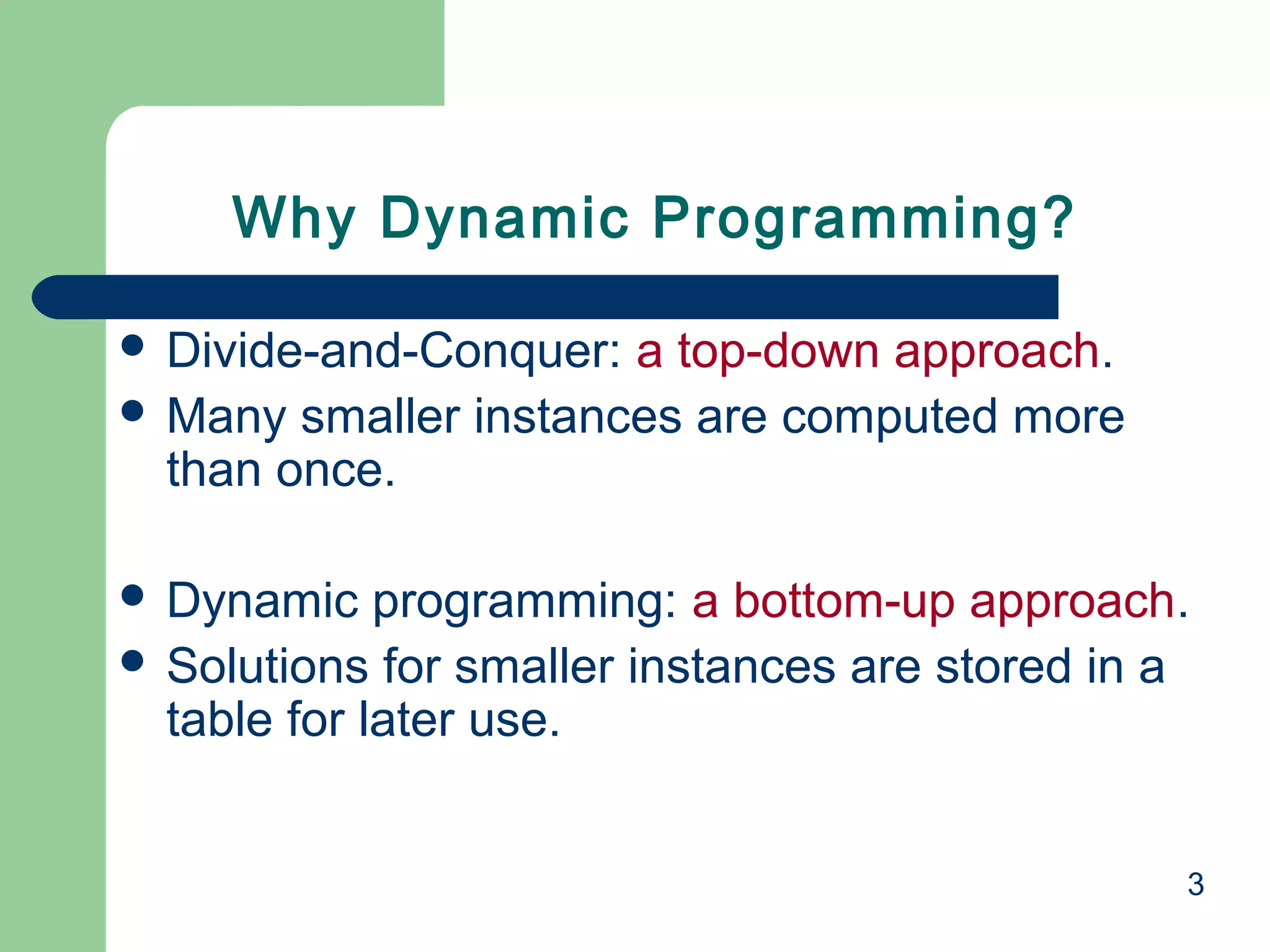 3
 Divide-and-Conquer: a top-down approach.
 Many smaller instances are computed more
than once.
 Dynamic programming: a bottom-up approach.
 Solutions for smaller instances are stored in a
table for later use.
Why Dynamic Programming?
 