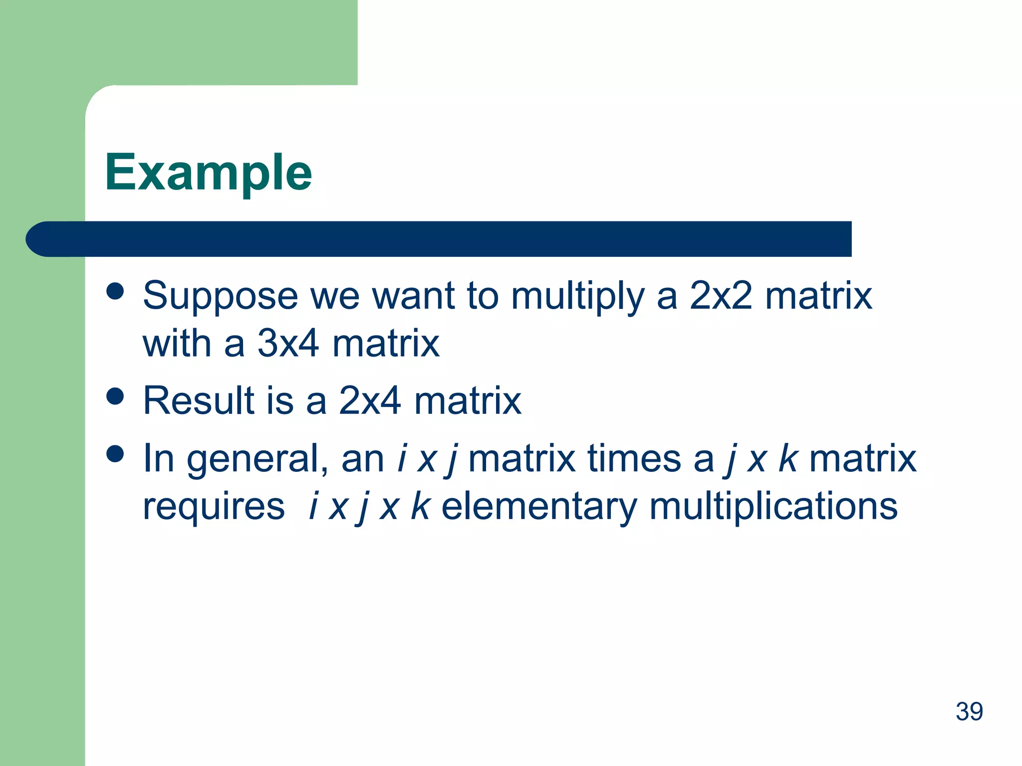 39
Example
 Suppose we want to multiply a 2x2 matrix
with a 3x4 matrix
 Result is a 2x4 matrix
 In general, an i x j matrix times a j x k matrix
requires i x j x k elementary multiplications
 