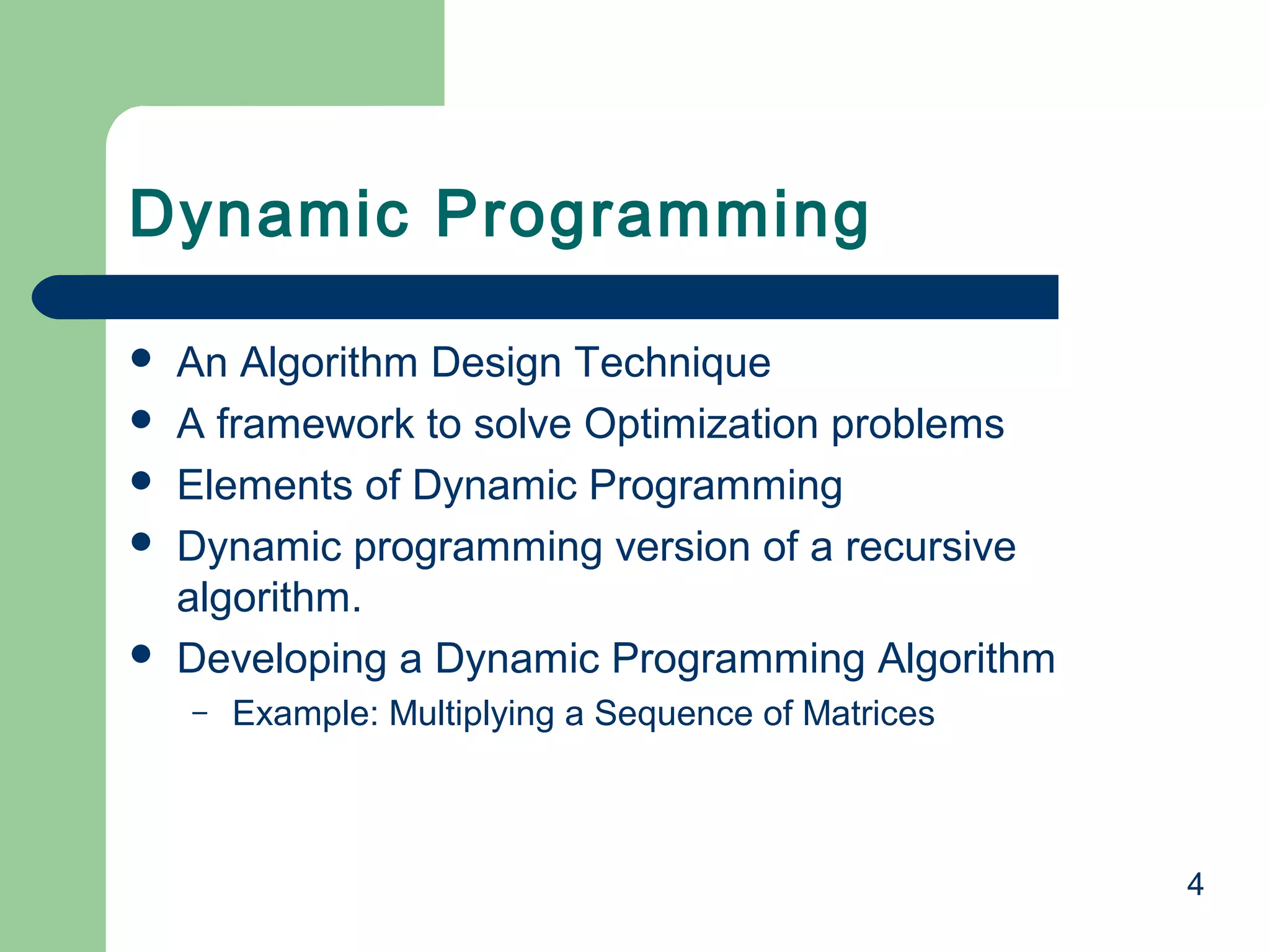 4
 An Algorithm Design Technique
 A framework to solve Optimization problems
 Elements of Dynamic Programming
 Dynamic programming version of a recursive
algorithm.
 Developing a Dynamic Programming Algorithm
– Example: Multiplying a Sequence of Matrices
Dynamic Programming
 