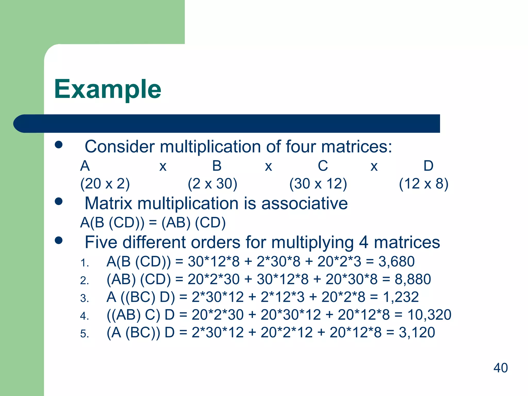 40
Example
 Consider multiplication of four matrices:
A x B x C x D
(20 x 2) (2 x 30) (30 x 12) (12 x 8)
 Matrix multiplication is associative
A(B (CD)) = (AB) (CD)
 Five different orders for multiplying 4 matrices
1. A(B (CD)) = 30*12*8 + 2*30*8 + 20*2*3 = 3,680
2. (AB) (CD) = 20*2*30 + 30*12*8 + 20*30*8 = 8,880
3. A ((BC) D) = 2*30*12 + 2*12*3 + 20*2*8 = 1,232
4. ((AB) C) D = 20*2*30 + 20*30*12 + 20*12*8 = 10,320
5. (A (BC)) D = 2*30*12 + 20*2*12 + 20*12*8 = 3,120
 
