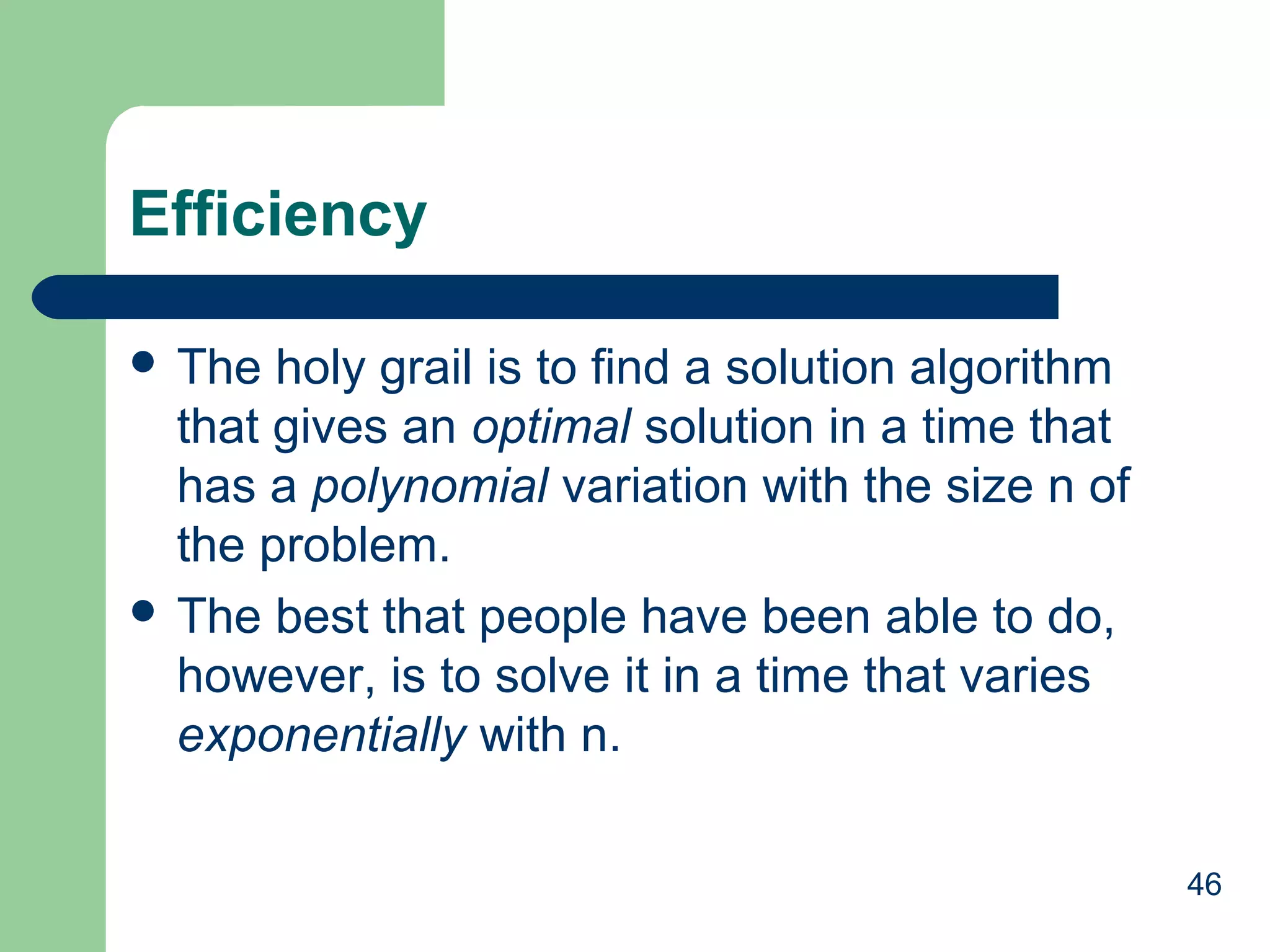 46
Efficiency
 The holy grail is to find a solution algorithm
that gives an optimal solution in a time that
has a polynomial variation with the size n of
the problem.
 The best that people have been able to do,
however, is to solve it in a time that varies
exponentially with n.
 
