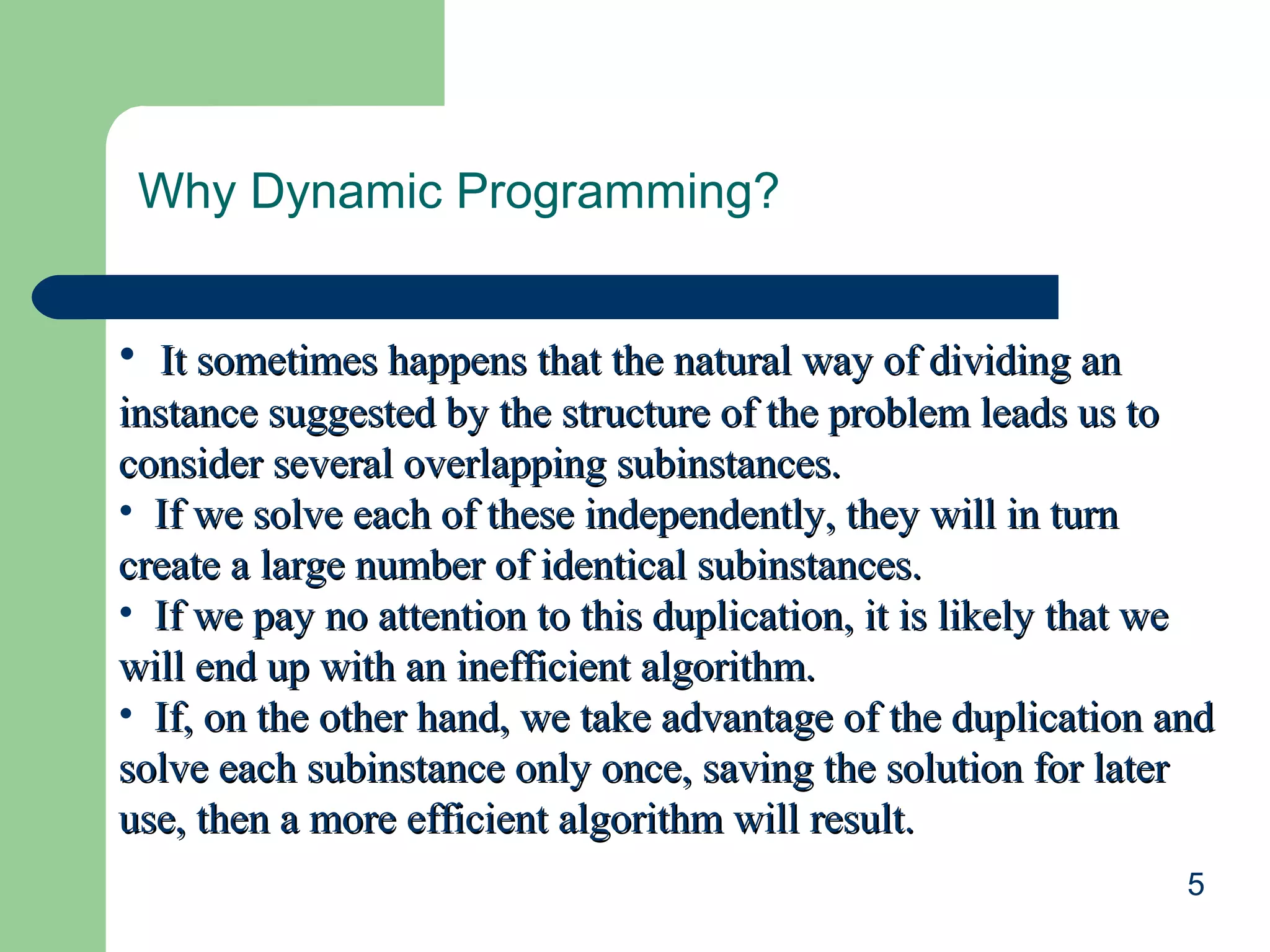 5
Why Dynamic Programming?
• It sometimes happens that the natural way of dividing anIt sometimes happens that the natural way of dividing an
instance suggested by the structure of the problem leads us toinstance suggested by the structure of the problem leads us to
consider several overlapping subinstances.consider several overlapping subinstances.
• If we solve each of these independently, they will in turnIf we solve each of these independently, they will in turn
create a large number of identical subinstances.create a large number of identical subinstances.
• If we pay no attention to this duplication, it is likely that weIf we pay no attention to this duplication, it is likely that we
will end up with an inefficient algorithm.will end up with an inefficient algorithm.
• If, on the other hand, we take advantage of the duplication andIf, on the other hand, we take advantage of the duplication and
solve each subinstance only once, saving the solution for latersolve each subinstance only once, saving the solution for later
use, then a more efficient algorithm will result.use, then a more efficient algorithm will result.
 