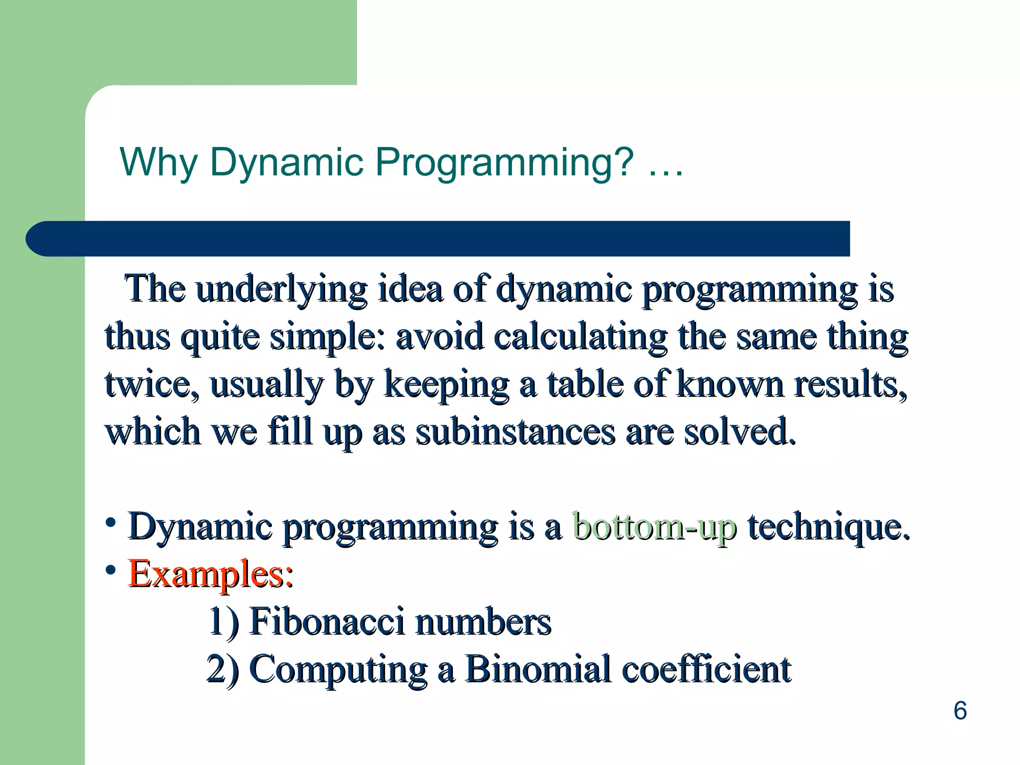 6
Why Dynamic Programming? …
The underlying idea of dynamic programming isThe underlying idea of dynamic programming is
thus quite simple: avoid calculating the same thingthus quite simple: avoid calculating the same thing
twice, usually by keeping a table of known results,twice, usually by keeping a table of known results,
which we fill up as subinstances are solved.which we fill up as subinstances are solved.
• Dynamic programming is aDynamic programming is a bottom-upbottom-up technique.technique.
• Examples:Examples:
1) Fibonacci numbers1) Fibonacci numbers
2) Computing a Binomial coefficient2) Computing a Binomial coefficient
 