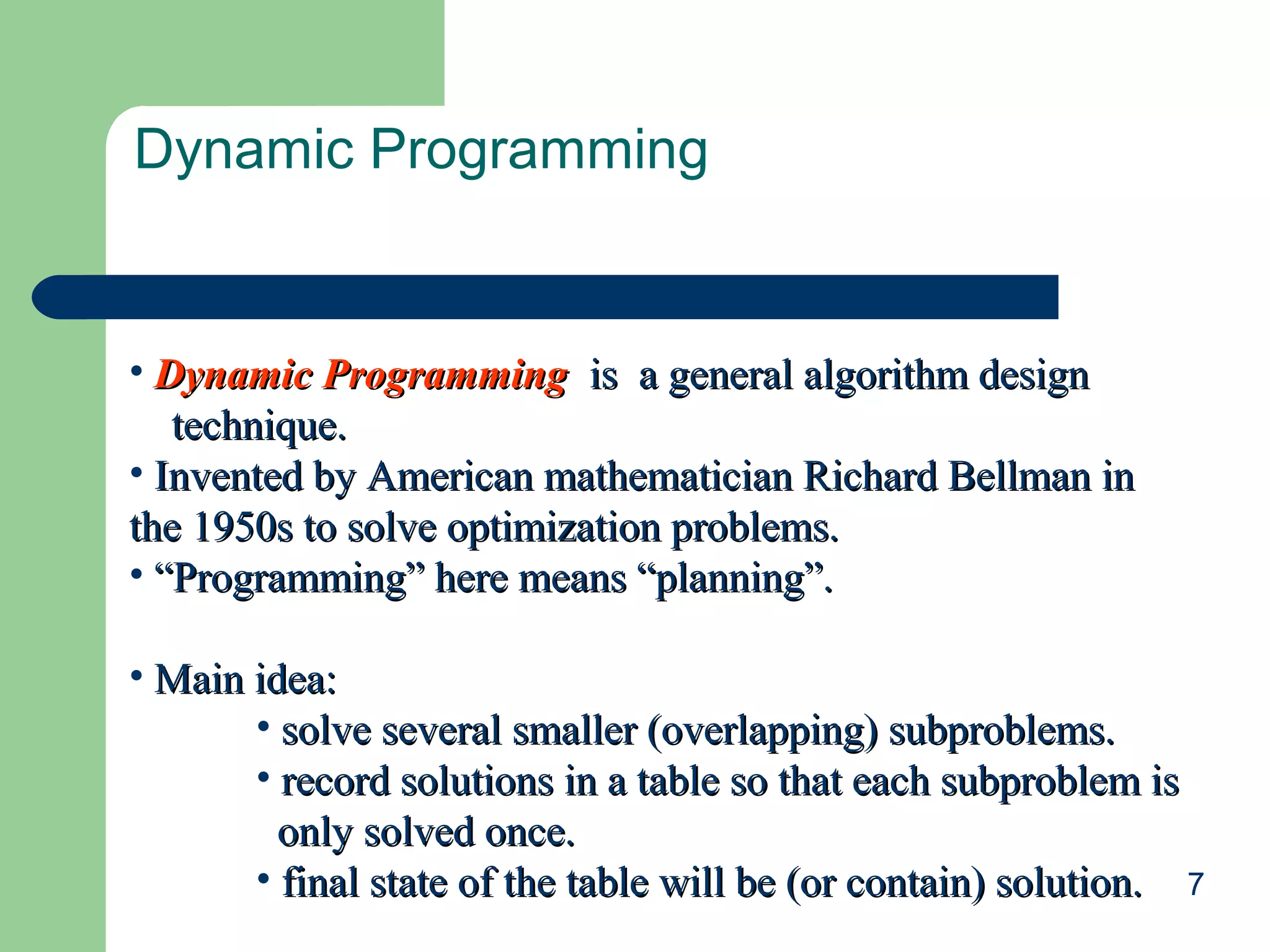 7
Dynamic Programming
• Dynamic ProgrammingDynamic Programming is a general algorithm designis a general algorithm design
technique.technique.
• Invented by American mathematician Richard Bellman inInvented by American mathematician Richard Bellman in
the 1950s to solve optimization problems.the 1950s to solve optimization problems.
• ““Programming” here means “planning”.Programming” here means “planning”.
• Main idea:Main idea:
• solve several smaller (overlapping) subproblems.solve several smaller (overlapping) subproblems.
• record solutions in a table so that each subproblem isrecord solutions in a table so that each subproblem is
only solved once.only solved once.
• final state of the table will be (or contain) solution.final state of the table will be (or contain) solution.
 