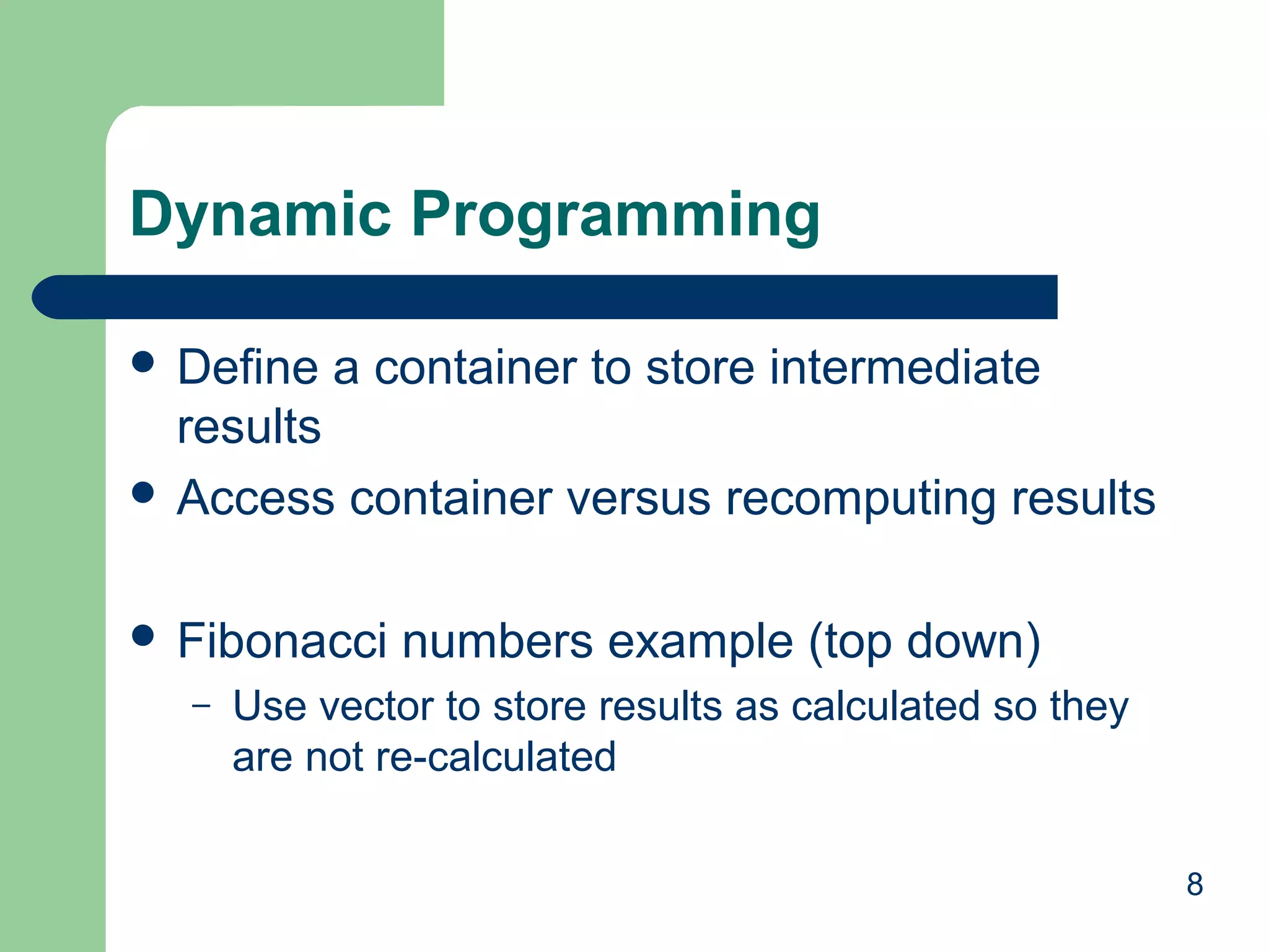 8
Dynamic Programming
 Define a container to store intermediate
results
 Access container versus recomputing results
 Fibonacci numbers example (top down)
– Use vector to store results as calculated so they
are not re-calculated
 