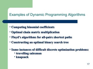 17
Examples of Dynamic Programming Algorithms
• Computing binomial coefficientsComputing binomial coefficients
• Optimal chain matrix multiplicationOptimal chain matrix multiplication
• Floyd’s algorithms for all-pairs shortest pathsFloyd’s algorithms for all-pairs shortest paths
• Constructing an optimal binary search treeConstructing an optimal binary search tree
• Some instances of difficult discrete optimization problems:Some instances of difficult discrete optimization problems:
• travelling salesmantravelling salesman
• knapsackknapsack
 