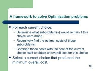 18
A framework to solve Optimization problems
 For each current choice:
– Determine what subproblem(s) would remain if this
choice were made.
– Recursively find the optimal costs of those
subproblems.
– Combine those costs with the cost of the current
choice itself to obtain an overall cost for this choice
 Select a current choice that produced the
minimum overall cost.
 