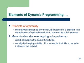 20
Elements of Dynamic Programming …
 Principle of optimality
– the optimal solution to any nontrivial instance of a problem is a
combination of optimal solutions to some of its sub-instances.
 Memorization (for overlapping sub-problems)
– avoid calculating the same thing twice,
– usually by keeping a table of know results that fills up as sub-
instances are solved.
 