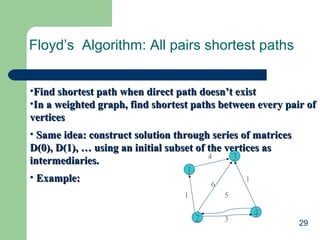 29
Floyd’s Algorithm: All pairs shortest paths
•Find shortest path when direct path doesn’t existFind shortest path when direct path doesn’t exist
•In a weighted graph, find shortest paths between every pair ofIn a weighted graph, find shortest paths between every pair of
verticesvertices
• Same idea: construct solution through series of matricesSame idea: construct solution through series of matrices
D(0), D(1), … using an initial subset of the vertices asD(0), D(1), … using an initial subset of the vertices as
intermediaries.intermediaries.
• Example:Example:
3
4
2
1
4
1
6
1
5
3
 