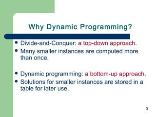 3
 Divide-and-Conquer: a top-down approach.
 Many smaller instances are computed more
than once.
 Dynamic programming: a bottom-up approach.
 Solutions for smaller instances are stored in a
table for later use.
Why Dynamic Programming?
 