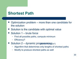 30
Shortest Path
 Optimization problem – more than one candidate for
the solution
 Solution is the candidate with optimal value
 Solution 1 – brute force
– Find all possible paths, compute minimum
– Efficiency?
 Solution 2 – dynamic programming
– Algorithm that determines only lengths of shortest paths
– Modify to produce shortest paths as well
Worse than O(n2
)
 