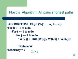 35
Floyd’s Algorithm: All pairs shortest paths
• ALGORITHM Floyd (W[1 … n, 1… n])ALGORITHM Floyd (W[1 … n, 1… n])
•For kFor k ← 1 to n do← 1 to n do
•For iFor i ← 1 to n do← 1 to n do
•For j ← 1 to n doFor j ← 1 to n do
•W[i, j] ← min{W[i,j], W{i, k] + W[k, j]}W[i, j] ← min{W[i,j], W{i, k] + W[k, j]}
•Return WReturn W
•Efficiency = ?Efficiency = ?
Θ(n)
 