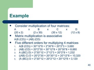 40
Example
 Consider multiplication of four matrices:
A x B x C x D
(20 x 2) (2 x 30) (30 x 12) (12 x 8)
 Matrix multiplication is associative
A(B (CD)) = (AB) (CD)
 Five different orders for multiplying 4 matrices
1. A(B (CD)) = 30*12*8 + 2*30*8 + 20*2*3 = 3,680
2. (AB) (CD) = 20*2*30 + 30*12*8 + 20*30*8 = 8,880
3. A ((BC) D) = 2*30*12 + 2*12*3 + 20*2*8 = 1,232
4. ((AB) C) D = 20*2*30 + 20*30*12 + 20*12*8 = 10,320
5. (A (BC)) D = 2*30*12 + 20*2*12 + 20*12*8 = 3,120
 