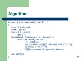 41
Algorithm
int minmult (int n, const ind d[], index P[ ] [ ])
{
index i, j, k, diagonal;
int M[1..n][1..n];
for (i = 1; i <= n; i++)
M[i][i] = 0;
for (diagonal = 1; diagonal <= n-1; diagonal++)
for (i = 1; i <= n-diagonal; i++)
{ j = i + diagonal;
M[i] [j] = minimum(M[i][k] + M[k+1][j] + d[i-1]*d[k]*d[j]);
// minimun (i <= k <= j-1)
P[i] [j] = a value of k that gave the minimum;
}
return M[1][n];
}
 