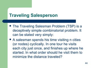44
Traveling Salesperson
 The Traveling Salesman Problem (TSP) is a
deceptively simple combinatorial problem. It
can be stated very simply:
 A salesman spends his time visiting n cities
(or nodes) cyclically. In one tour he visits
each city just once, and finishes up where he
started. In what order should he visit them to
minimize the distance traveled?
 