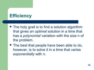 46
Efficiency
 The holy grail is to find a solution algorithm
that gives an optimal solution in a time that
has a polynomial variation with the size n of
the problem.
 The best that people have been able to do,
however, is to solve it in a time that varies
exponentially with n.
 