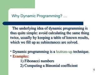 6
Why Dynamic Programming? …
The underlying idea of dynamic programming isThe underlying idea of dynamic programming is
thus quite simple: avoid calculating the same thingthus quite simple: avoid calculating the same thing
twice, usually by keeping a table of known results,twice, usually by keeping a table of known results,
which we fill up as subinstances are solved.which we fill up as subinstances are solved.
• Dynamic programming is aDynamic programming is a bottom-upbottom-up technique.technique.
• Examples:Examples:
1) Fibonacci numbers1) Fibonacci numbers
2) Computing a Binomial coefficient2) Computing a Binomial coefficient
 