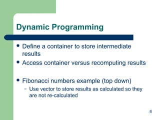 8
Dynamic Programming
 Define a container to store intermediate
results
 Access container versus recomputing results
 Fibonacci numbers example (top down)
– Use vector to store results as calculated so they
are not re-calculated
 