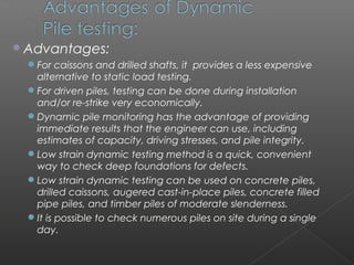 Advantages:
 For caissons and drilled shafts, it provides a less expensive
  alternative to static load testing.
 For driven piles, testing can be done during installation
  and/or re-strike very economically.
 Dynamic pile monitoring has the advantage of providing
  immediate results that the engineer can use, including
  estimates of capacity, driving stresses, and pile integrity.
 Low strain dynamic testing method is a quick, convenient
  way to check deep foundations for defects.
 Low strain dynamic testing can be used on concrete piles,
  drilled caissons, augered cast-in-place piles, concrete filled
  pipe piles, and timber piles of moderate slenderness.
 It is possible to check numerous piles on site during a single
  day.
 