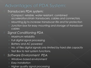    Transducers PDA system:
    › Compact, reliable, water resistant, combined
      acceleration/strain transducers, cables and connectors.
    › Mounting jig to increase transducer life and for protection
    › Junction box for easy mounting and storage of transducer
      cables
   Signal Conditioning PDA
    › Maximum reliability
    › Full digital signal processing
    › Battery and AC powered
    › No. of files digital signals only limited by hard disk capacity
    › Test Box to test system functions.
   Software Environment PDA
    › Windows based environment
    › Easy Installation
    › Higher quality signal processing
 