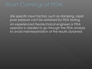    Site specific input factors, such as damping, rapid
    pore pressure cant be obtained by PDA testing.
   An experienced Geotechnical engineer or PDA
    operator is needed to go through the PDA analysis
    to avoid misinterpretation of the results obtained.
 