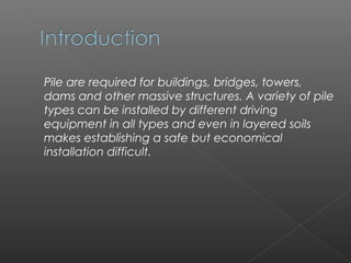 Pile are required for buildings, bridges, towers,
dams and other massive structures. A variety of pile
types can be installed by different driving
equipment in all types and even in layered soils
makes establishing a safe but economical
installation difficult.
 