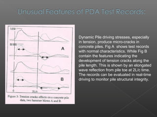 Dynamic Pile driving stresses, especially
in tension, produce micro-cracks in
concrete piles. Fig A shows test records
with normal characteristics. While Fig B
contain the features indicating the
development of tension cracks along the
pile length. This is shown by an elongated
wave reflection from pile toe at 2L/c time.
The records can be evaluated in real-time
driving to monitor pile structural integrity.
 