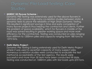    MSRDC 55 Flyover Scheme :
    Dynamic Pile Testing was extensively used for the above flyovers in
    Mumbai after conducting many co-relation studies between static &
    dynamic tests to prove the reliability of High Strain Dynamic Testing.
    This resulted in significant savings in time and early completion of
    many flyover projects thus helping the contractors and clients. Further
    the problem of space availability, which for flyovers in middle of the
    road was solved resulting in greater working space and more work
    efficiency for the contractors. Testing was conducted on piles ranging
    from 600mm to 1200mm piles and capacity ranging from 180 tons to
    1375 tons.

   Delhi Metro Project :
    Dynamic Pile Testing is being extensively used for Delhi Metro Project
    where it was used to ascertain capacity of many suspect piles.
    Numerous co-relation studies were conducted to evaluate the test
    method & acceptability of the test agency. The results were
    successful and more than 30 tests have been conducted till date.
    Testing was conducted on 1500mm piles with test loads upto 675 tons.
 