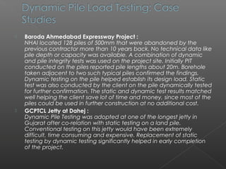    Baroda Ahmedabad Expressway Project :
    NHAI located 128 piles of 500mm that were abandoned by the
    previous contractor more than 10 years back. No technical data like
    pile depth or capacity was available. A combination of dynamic
    and pile integrity tests was used on the project site. Initially PIT
    conducted on the piles reported pile lengths about 20m. Borehole
    taken adjacent to two such typical piles confirmed the findings.
    Dynamic testing on the pile helped establish its design load. Static
    test was also conducted by the client on the pile dynamically tested
    for further confirmation. The static and dynamic test results matched
    well helping the client save lot of time and money, since most of the
    piles could be used in further construction at no additional cost.
   GCPTCL Jetty at Dahej :
    Dynamic Pile Testing was adopted at one of the longest jetty in
    Gujarat after co-relation with static testing on a land pile.
    Conventional testing on this jetty would have been extremely
    difficult, time consuming and expensive. Replacement of static
    testing by dynamic testing significantly helped in early completion
    of the project.
 