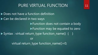 PURE VIRTUAL FUNCTION
 Does not have a function definition
 Can be declared in two ways
Function does not contain a body
Function may be equated to zero
 Syntax : virtual return_type function_name() { }
or
virtual return_type function_name()=0;
11
 