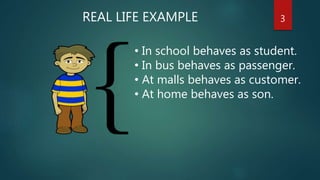 3
• In school behaves as student.
• In bus behaves as passenger.
• At malls behaves as customer.
• At home behaves as son.
REAL LIFE EXAMPLE
 