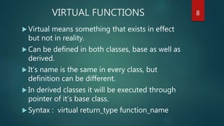 VIRTUAL FUNCTIONS
 Virtual means something that exists in effect
but not in reality.
 Can be defined in both classes, base as well as
derived.
 It’s name is the same in every class, but
definition can be different.
 In derived classes it will be executed through
pointer of it’s base class.
 Syntax : virtual return_type function_name
8
 