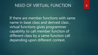 NEED OF VIRTUAL FUNCTION
If there are member functions with same
name in base class and derived class ,
virtual functions gives programmer
capability to call member function of
different class by a same function call
depending upon different context.
9
 