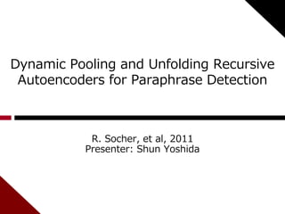 Dynamic Pooling and Unfolding Recursive 
Autoencoders for Paraphrase Detection 
R. Socher, et al, 2011 
Presenter: Shun Yoshida 
 