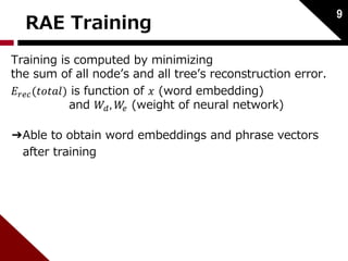 RAE Training 
Training is computed by minimizing 
the sum of all node’s and all tree’s reconstruction error. 
퐸푟푒푐 (푡표푡푎푙) is function of 푥 (word embedding) 
and 푊푑 , 푊푒 (weight of neural network) 
➔Able to obtain word embeddings and phrase vectors 
after training 
9 
 
