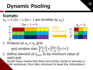 Dynamic Pooling 12 
Example: 
푛푝 = 3 (2푛 − 1, 2푚 − 1 are divisible by 푛푝) 
2푛 − 1 = 3 
2푚 − 1 = 9 
1. Produce an 푛푝 × 푛푝 grid 
grid window size: 2푛−1 
푛푝 
× 
take 
minimum 
2푚−1 
푛푝 
=1×3 
푛푝 = 3 
푛푝 = 3 
2. Define element of 풮푝표표푙 to be minimum value of 
each grid 
(small value means that there are similar words or phrases in 
both sentences, thus take minimum to keep this information) 
 