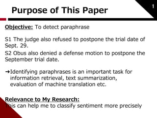 Purpose of This Paper 
Objective: To detect paraphrase 
S1 The judge also refused to postpone the trial date of 
Sept. 29. 
S2 Obus also denied a defense motion to postpone the 
September trial date. 
➔Identifying paraphrases is an important task for 
information retrieval, text summarization, 
evaluation of machine translation etc. 
Relevance to My Research: 
This can help me to classify sentiment more precisely 
1 
 