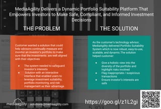 MediaAgility Delivers a Dynamic Portfolio Suitability Platform That
Empowers Investors to Make Safe, Compliant, and Informed Investment
Decisions
THE PROBLEM THE SOLUTION
Customer wanted a solution that could
help advisors continually measure and
monitor an investor’s portfolio to make
sure that the investments are well aligned
with their objectives
● The system needed to safeguard
investor’s interests
● Solution with an interactive
interface that enabled users to
leverage investment suitability,
portfolio monitoring, and risk
management as their advantage.
As the customer’s technology advisor,
MediaAgility delivered Portfolio Suitability
System which is now robust, easy-to-use,
scalable, and dynamic.The solution
helped customer:
● Give a holistic view into the
diversity of the portfolio and
highlight risks involved
● Flag inappropriate / suspicious
transactions
● Ensure investor’s interests are
safe
https://goo.gl/z1L2gisolutions@mediaagility.com
 