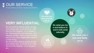 OUR SERVICE
The future is before us and dynamic. Everything we do will affect it.
VERY INFLUENTIAL
But all sunshine without shade, all plea
sure without pain, is not life at all. Take
the lot of the happiest - it is a tangled y
arn. Bereavements and blessings, one f
ollowing another, make us sad and bles
sed by turns. Even death itself makes lif
e more loving.
But all sunshine without shade, all plea
sure without pain, is not life at all. Take
the lot of the happiest - it is a tangled y
arn.
Do what you lov
e and believe in,
and it will come
naturally.
Do what you
love and beli
eve in
Do what you l
ove and belie
ve in
Do what
you love
 