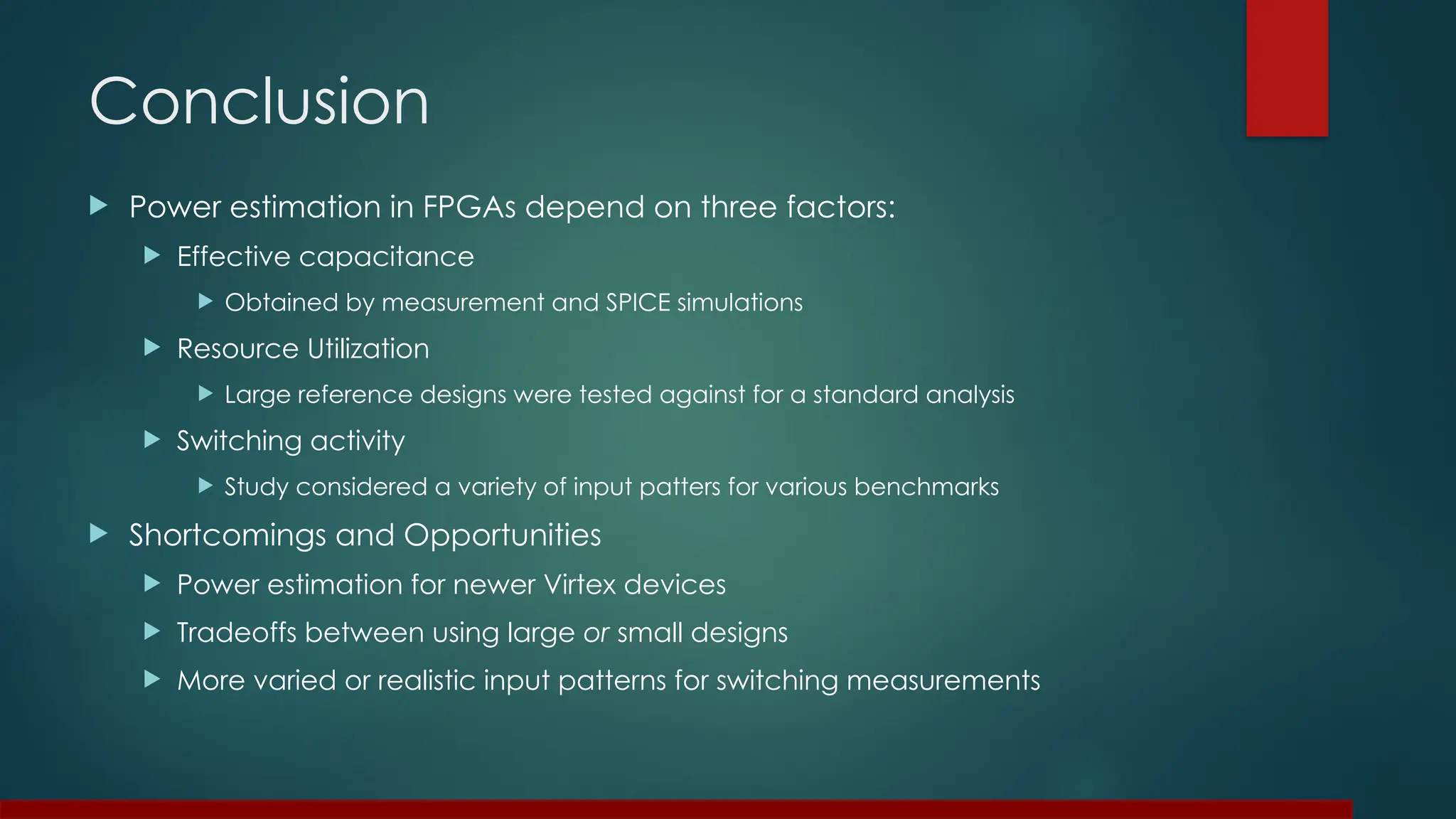Conclusion
 Power estimation in FPGAs depend on three factors:
 Effective capacitance
 Obtained by measurement and SPICE simulations
 Resource Utilization
 Large reference designs were tested against for a standard analysis
 Switching activity
 Study considered a variety of input patters for various benchmarks
 Shortcomings and Opportunities
 Power estimation for newer Virtex devices
 Tradeoffs between using large or small designs
 More varied or realistic input patterns for switching measurements
 