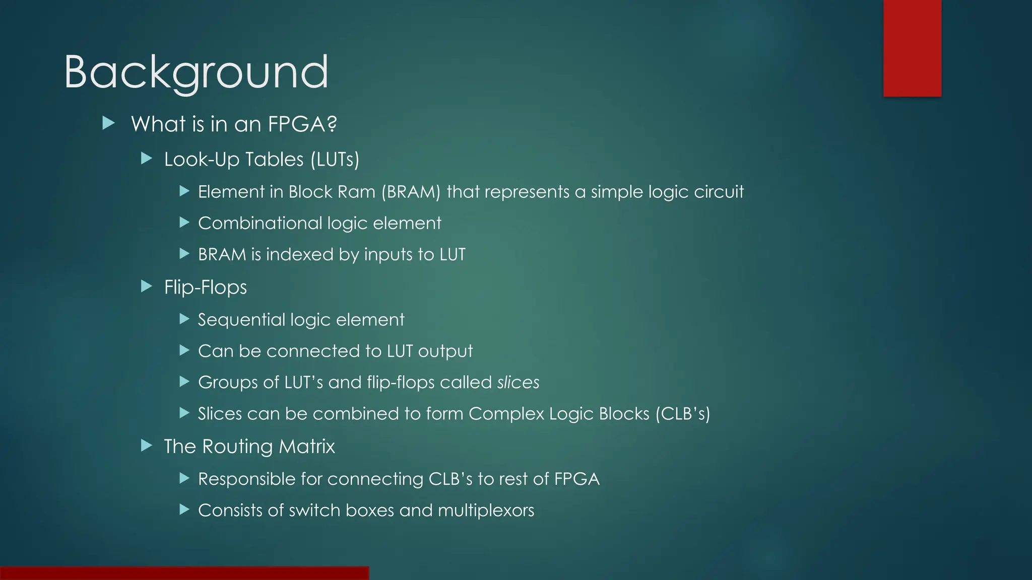 Background
 What is in an FPGA?
 Look-Up Tables (LUTs)
 Element in Block Ram (BRAM) that represents a simple logic circuit
 Combinational logic element
 BRAM is indexed by inputs to LUT
 Flip-Flops
 Sequential logic element
 Can be connected to LUT output
 Groups of LUT’s and flip-flops called slices
 Slices can be combined to form Complex Logic Blocks (CLB’s)
 The Routing Matrix
 Responsible for connecting CLB’s to rest of FPGA
 Consists of switch boxes and multiplexors
 